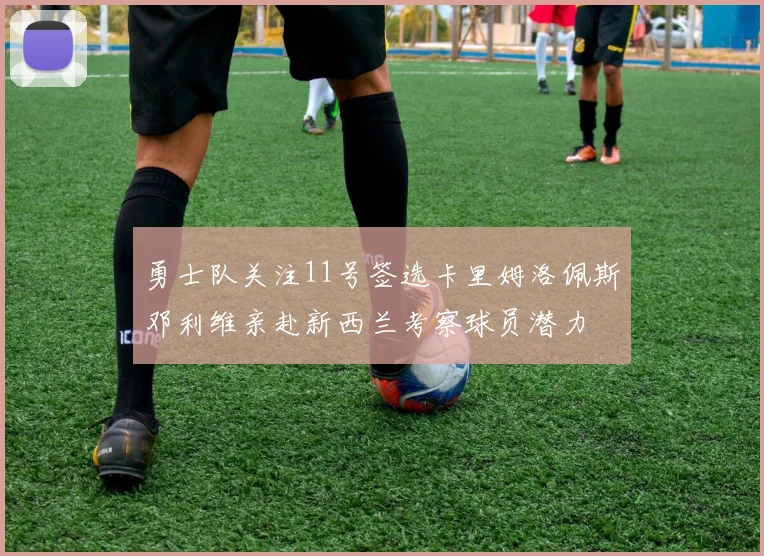 勇士队关注11号签选卡里姆洛佩斯邓利维亲赴新西兰考察球员潜力