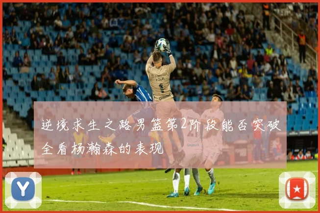 逆境求生之路男篮第2阶段能否突破全看杨瀚森的表现