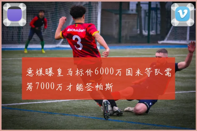 意媒曝皇马标价6000万国米等队需筹7000万才能签帕斯