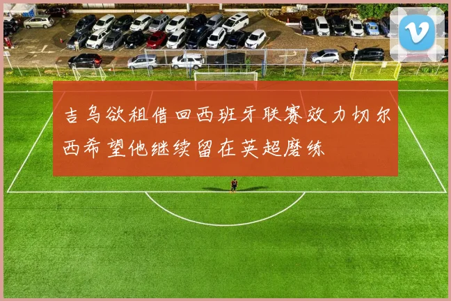 吉乌欲租借回西班牙联赛效力切尔西希望他继续留在英超磨练