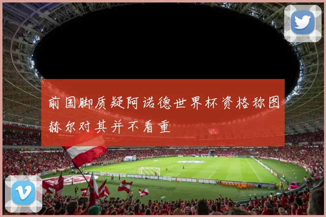 前国脚质疑阿诺德世界杯资格称图赫尔对其并不看重