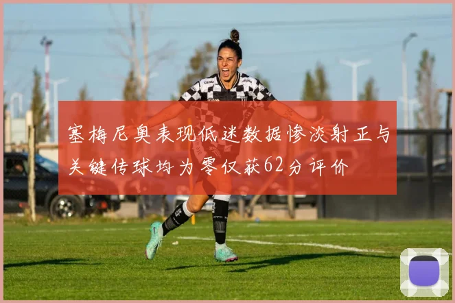 塞梅尼奥表现低迷数据惨淡射正与关键传球均为零仅获62分评价