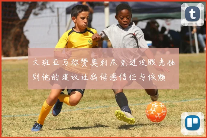 文班亚马称赞奥利尼克进攻眼光独到他的建议让我倍感信任与依赖