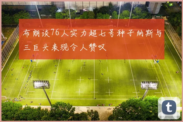 布朗谈76人实力超七号种子纳斯与三巨头表现令人赞叹