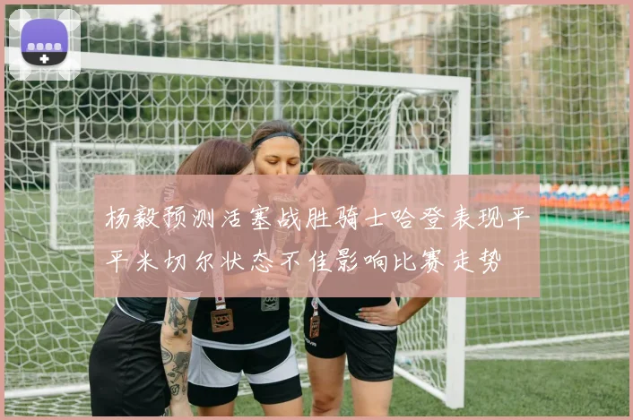 杨毅预测活塞战胜骑士哈登表现平平米切尔状态不佳影响比赛走势