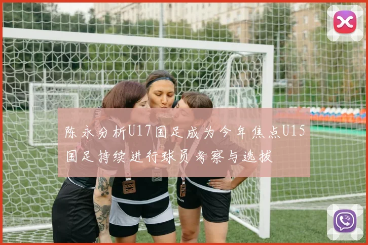 陈永分析U17国足成为今年焦点U15国足持续进行球员考察与选拔