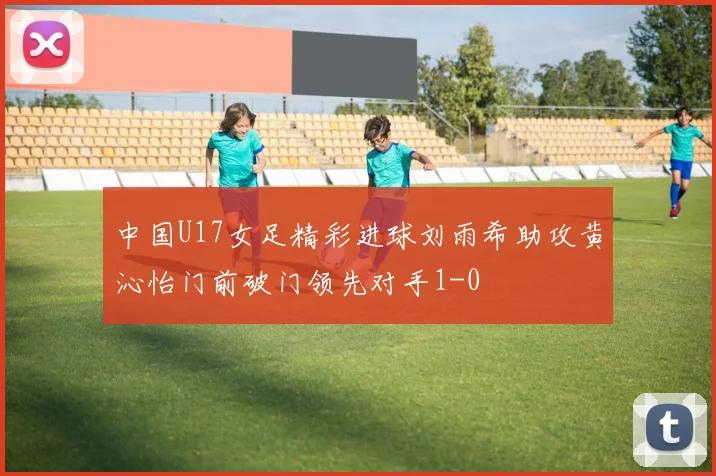 中国U17女足精彩进球刘雨希助攻黄沁怡门前破门领先对手1-0