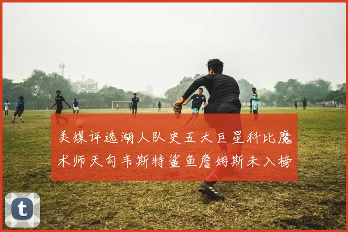 美媒评选湖人队史五大巨星科比魔术师天勾韦斯特鲨鱼詹姆斯未入榜引争议