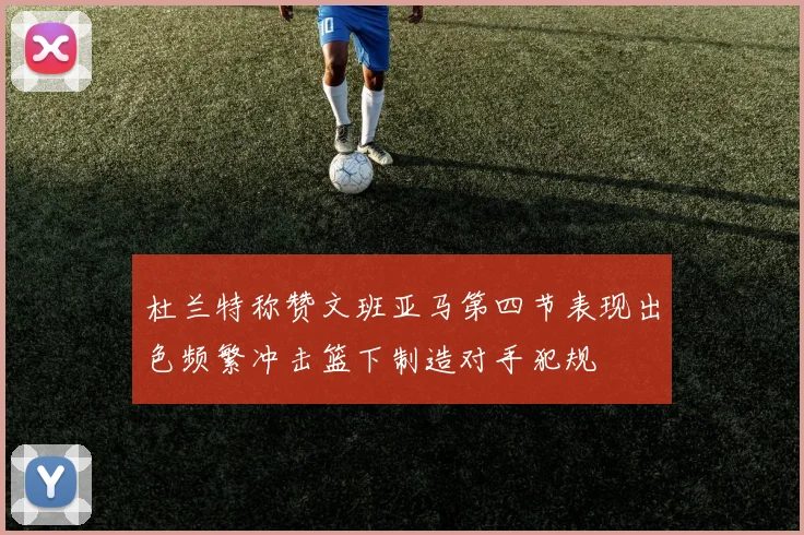 杜兰特称赞文班亚马第四节表现出色频繁冲击篮下制造对手犯规