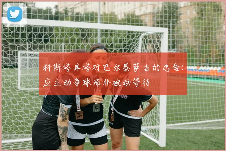 科斯塔库塔对巴尔泰萨吉的忠告：应主动争球而非被动等待